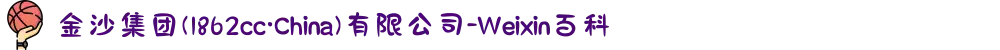 金沙集团(1862cc·China)有限公司-Weixin百科